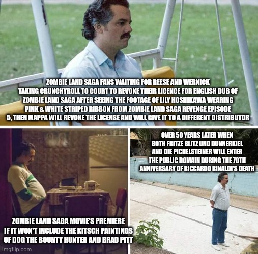 Sad Pablo Escobar Meme | ZOMBIE LAND SAGA FANS WAITING FOR REESE AND WERNICK TAKING CRUNCHYROLL TO COURT TO REVOKE THEIR LICENCE FOR ENGLISH DUB OF ZOMBIE LAND SAGA AFTER SEEING THE FOOTAGE OF LILY HOSHIKAWA WEARING PINK & WHITE STRIPED RIBBON FROM ZOMBIE LAND SAGA REVENGE EPISODE 5, THEN MAPPA WILL REVOKE THE LICENSE AND WILL GIVE IT TO A DIFFERENT DISTRIBUTOR; OVER 50 YEARS LATER WHEN BOTH FRITZE BLITZ UND DUNNERKIEL AND DIE PICHELSTEINER WILL ENTER THE PUBLIC DOMAIN DURING THE 70TH ANNIVERSARY OF RICCARDO RINALDI'S DEATH; ZOMBIE LAND SAGA MOVIE'S PREMIERE IF IT WON'T INCLUDE THE KITSCH PAINTINGS OF DOG THE BOUNTY HUNTER AND BRAD PITT | image tagged in memes,sad pablo escobar,zombieland saga,brad pitt,dog the bounty hunter,crunchyroll | made w/ Imgflip meme maker