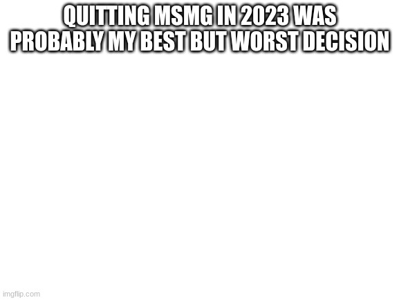 like I missed so much and now no one knows me but at least I'm slightly sane | QUITTING MSMG IN 2023 WAS PROBABLY MY BEST BUT WORST DECISION | image tagged in blank white template | made w/ Imgflip meme maker