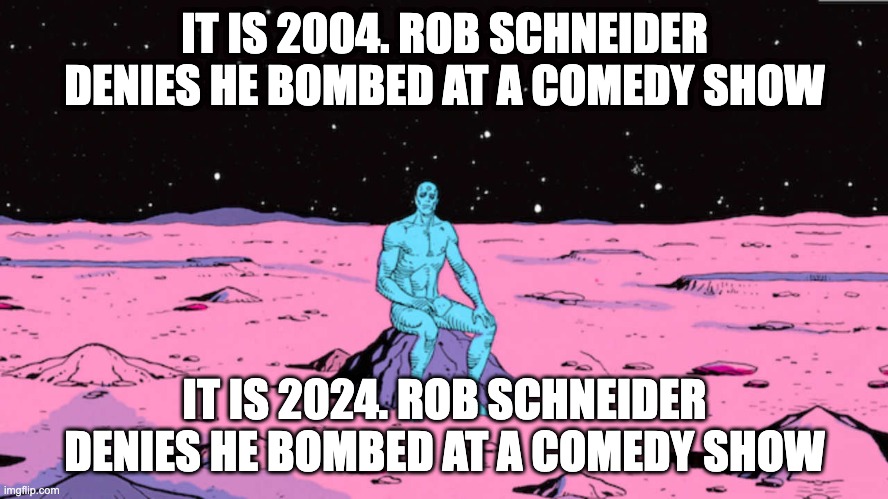 Dr manhattan | IT IS 2004. ROB SCHNEIDER DENIES HE BOMBED AT A COMEDY SHOW; IT IS 2024. ROB SCHNEIDER DENIES HE BOMBED AT A COMEDY SHOW | image tagged in dr manhattan | made w/ Imgflip meme maker