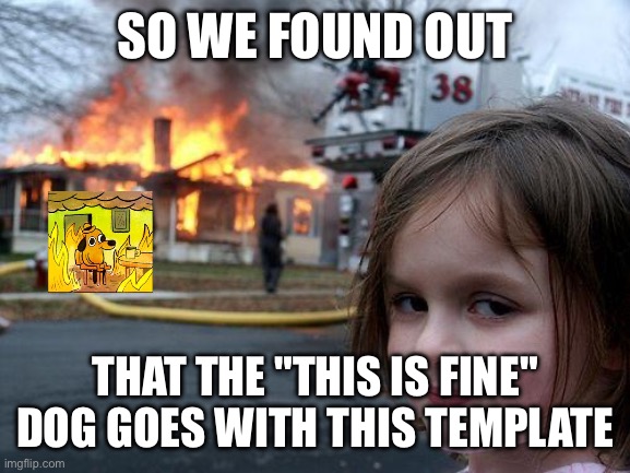 This is fine | SO WE FOUND OUT; THAT THE "THIS IS FINE" DOG GOES WITH THIS TEMPLATE | image tagged in memes,disaster girl,this is fine dog | made w/ Imgflip meme maker