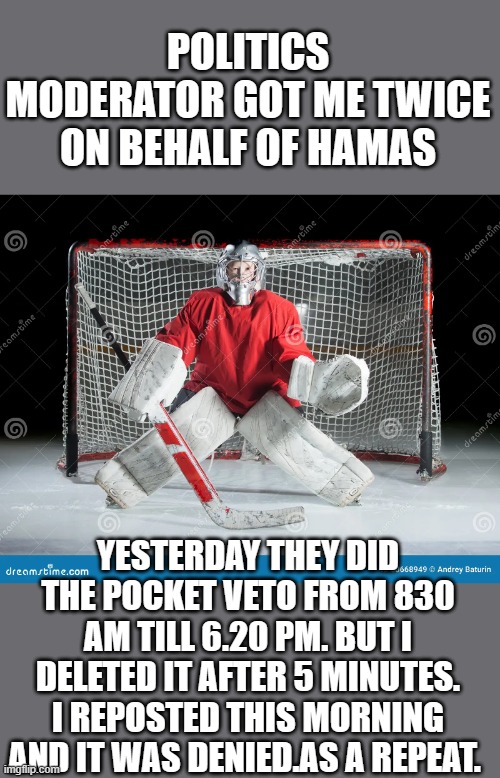 Protect hamas at all cost | POLITICS MODERATOR GOT ME TWICE ON BEHALF OF HAMAS; YESTERDAY THEY DID THE POCKET VETO FROM 830 AM TILL 6.20 PM. BUT I DELETED IT AFTER 5 MINUTES. I REPOSTED THIS MORNING AND IT WAS DENIED.AS A REPEAT. | made w/ Imgflip meme maker