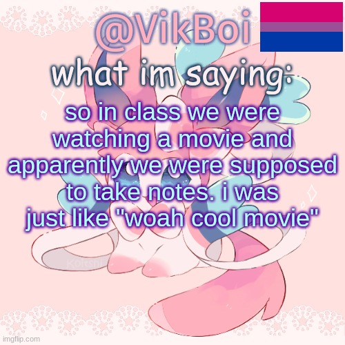 Vik's Sylveon Temp | so in class we were watching a movie and apparently we were supposed to take notes. i was just like "woah cool movie" | image tagged in vik's sylveon temp | made w/ Imgflip meme maker