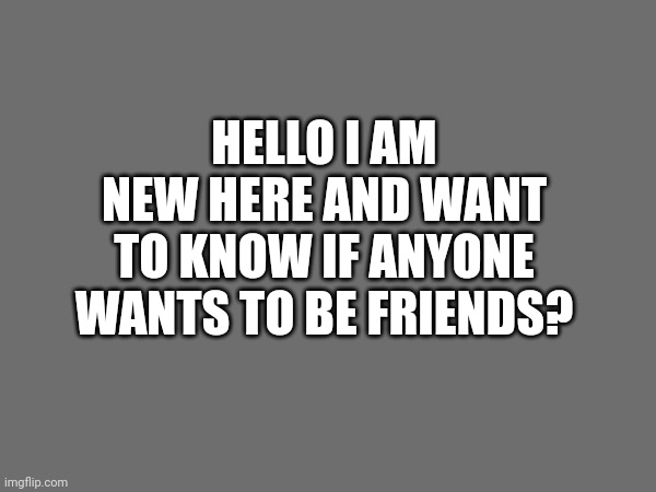 HELLO I AM NEW HERE AND WANT TO KNOW IF ANYONE WANTS TO BE FRIENDS? | made w/ Imgflip meme maker