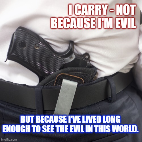 Guns | I CARRY - NOT BECAUSE I'M EVIL; BUT BECAUSE I'VE LIVED LONG ENOUGH TO SEE THE EVIL IN THIS WORLD. | image tagged in concealed carry,2a,protection,gun rights,2nd amendment | made w/ Imgflip meme maker