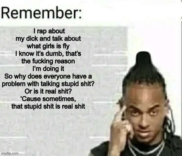 Remember | I rap about my dick and talk about what girls is fly
I know it’s dumb, that’s the fucking reason I’m doing it
So why does everyone have a problem with talking stupid shit?
Or is it real shit?
‘Cause sometimes, that stupid shit is real shit | image tagged in remember | made w/ Imgflip meme maker