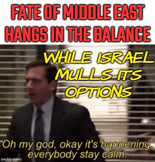 Fate Of Middle East Hangs In The Balance As Israel Mulls Its Next Steps | FATE OF MIDDLE EAST HANGS IN THE BALANCE; WHILE ISRAEL
MULLS ITS
OPTIONS | image tagged in oh my god it s happening,breaking news,msm lies,israel,palestine,world war 3 | made w/ Imgflip meme maker