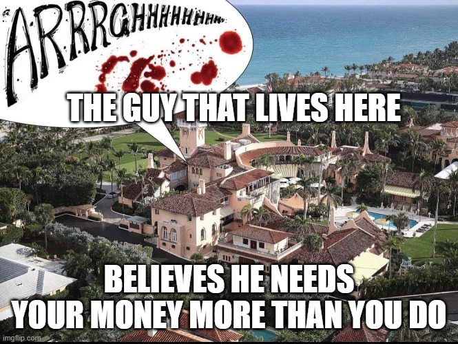 Trump Mar A Largo | THE GUY THAT LIVES HERE BELIEVES HE NEEDS YOUR MONEY MORE THAN YOU DO | image tagged in trump mar a largo | made w/ Imgflip meme maker