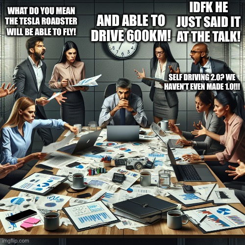Average day for engineering team at Tesla: | AND ABLE TO DRIVE 600KM! IDFK HE JUST SAID IT AT THE TALK! WHAT DO YOU MEAN THE TESLA ROADSTER WILL BE ABLE TO FLY! SELF DRIVING 2.0? WE HAVEN’T EVEN MADE 1.0!!! | image tagged in corporate team panicking to meet deadline,no god no god please no,stop him,elon musk,tesla | made w/ Imgflip meme maker