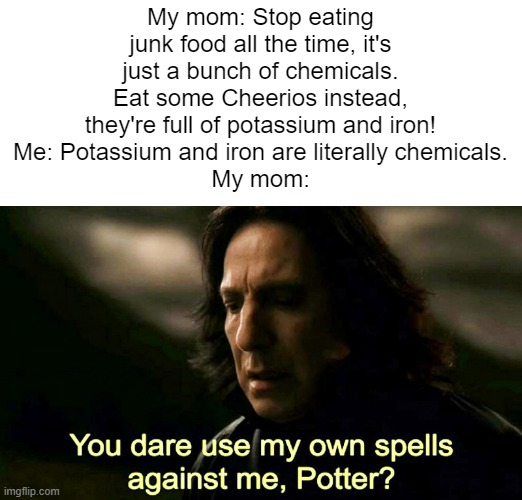 How dare you use my own spells against me, Potter? | My mom: Stop eating junk food all the time, it's just a bunch of chemicals. Eat some Cheerios instead, they're full of potassium and iron!
Me: Potassium and iron are literally chemicals.
My mom: | image tagged in how dare you use my own spells against me potter,mom | made w/ Imgflip meme maker