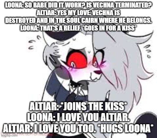 loona and the purifier ep 52 vechna's termination | LOONA: SO BABE DID IT WORK? IS VECHNA TERMINATED?
ALTIAR: YES MY LOVE. VECHNA IS DESTROYED AND IN THE SOUL CAIRN WHERE HE BELONGS.
LOONA: THAT'S A RELIEF. *GOES IN FOR A KISS*; ALTIAR: *JOINS THE KISS*
LOONA: I LOVE YOU ALTIAR.
ALTIAR: I LOVE YOU TOO. *HUGS LOONA* | image tagged in helluva boss | made w/ Imgflip meme maker