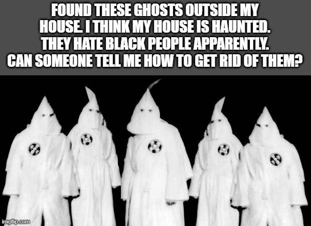 kkk | FOUND THESE GHOSTS OUTSIDE MY HOUSE. I THINK MY HOUSE IS HAUNTED. THEY HATE BLACK PEOPLE APPARENTLY. CAN SOMEONE TELL ME HOW TO GET RID OF THEM? | image tagged in kkk | made w/ Imgflip meme maker
