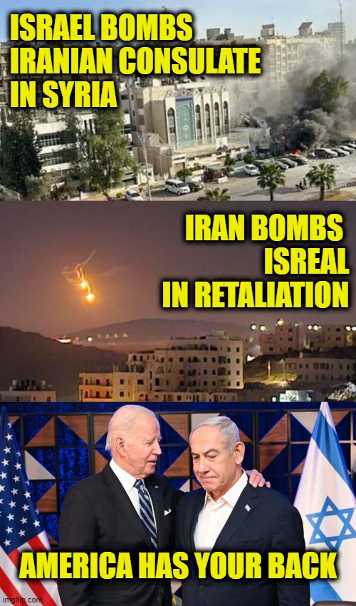 I thought you said Trump will start WWIII? | ISRAEL BOMBS
IRANIAN CONSULATE
IN SYRIA; IRAN BOMBS 
ISREAL
IN RETALIATION; AMERICA HAS YOUR BACK | image tagged in joe biden | made w/ Imgflip meme maker