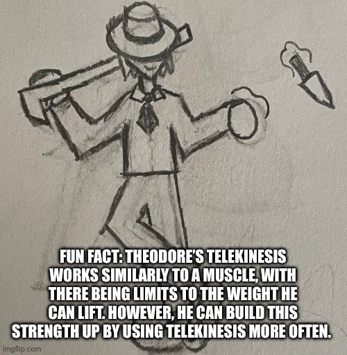 Also, when he uses telekinesis, he can launch things at any (reasonable) speed. | FUN FACT: THEODORE’S TELEKINESIS WORKS SIMILARLY TO A MUSCLE, WITH THERE BEING LIMITS TO THE WEIGHT HE CAN LIFT. HOWEVER, HE CAN BUILD THIS STRENGTH UP BY USING TELEKINESIS MORE OFTEN. | image tagged in theodore bossfights | made w/ Imgflip meme maker