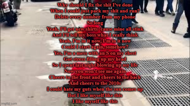 Yes I'm a Mess (AJR) | Why should I fix the shit I've done
When I could just pack my shit and run?
Delete every number from my phone
So long
Yeah, I'll get new shirts 'cause mine all stink
And I'll tell my boss what I really think
Yeah, I'm in it now, I'm in it now
Could I start again, somehow?
Yes, I'm a mess with an S on my chest
Got stress filling up my head
So I spent last night blowing up my life
Now you won't see me again
Cheers to the front and cheers to the back
And cheers to the 2010s
I could hate my guts when the sun comes up
But I like myself like this
I like myself like this | made w/ Imgflip meme maker