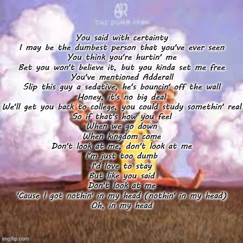 The Dumb Song (AJR) | You said with certainty
I may be the dumbest person that you've ever seen
You think you're hurtin' me
Bet you won't believe it, but you kinda set me free
You've mentioned Adderall
Slip this guy a sedative, he's bouncin' off the wall
Honey, it's no big deal
We'll get you back to college, you could study somethin' real
So if that's how you feel
When we go down
When kingdom come
Don't look at me, don't look at me
I'm just too dumb
I'd love to stay
But like you said
Don't look at me
'Cause I got nothin' in my head (nothin' in my head)
Oh, in my head | made w/ Imgflip meme maker
