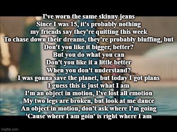 Inertia (AJR) | I've worn the same skinny jeans
Since I was 15, it's probably nothing
my friends say they're quitting this week
To chase down their dreams, they're probably bluffing, but
Don't you like it bigger, better?
But you do what you can
Don't you like it a little better
When you don't understand?
I was gonna save the planet, but today I got plans
I guess this is just what I am
I'm an object in motion, I've lost all emotion
My two legs are broken, but look at me dance
An object in motion, don't ask where I'm going
'Cause where I am goin' is right where I am | made w/ Imgflip meme maker