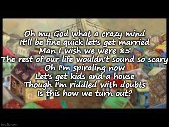 Turning Out Pt. iii (AJR) | Oh my God what a crazy mind
It'll be fine quick let's get married
Man I wish we were 85
The rest of our life wouldn't sound so scary
Oh I'm spiraling now
Let's get kids and a house
Though I'm riddled with doubts
Is this how we turn out? | made w/ Imgflip meme maker