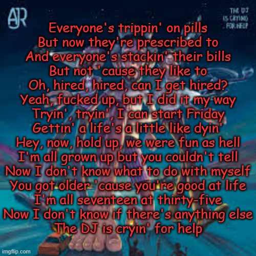The DJ is Crying for Help (AJR) | Everyone's trippin' on pills
But now they're prescribed to
And everyone's stackin' their bills
But not 'cause they like to
Oh, hired, hired, can I get hired?
Yeah, fucked up, but I did it my way
Tryin', tryin', I can start Friday
Gettin' a life's a little like dyin'
Hey, now, hold up, we were fun as hell
I'm all grown up but you couldn't tell
Now I don't know what to do with myself
You got older 'cause you're good at life
I'm all seventeen at thirty-five
Now I don't know if there's anything else
The DJ is cryin' for help | made w/ Imgflip meme maker