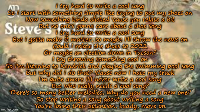 Steve's Going to London (AJR) | I try hard to write a cool song
So I start with something simple like trying to put my shoes on
Now something kinda clicked 'cause you relate a bit
But no one's gonna care about a shoe song
I try hard to write a cool song
But I gotta make it matter, so maybe I'll throw the news on
Could I relate the shoes to 2022
Or maybe an election down in Tucson?
I try throwing something cool on
So I'm listening to Kendrick and playing the swimming pool song
But why did I do that? 'Cause now I hate my track
I'm quite aware I'll never write a cool song
But who really needs a cool song?
There's so many better melodies, why do you need a new one?
So stop writing a song about writing a song
You're losing their attention, buddy, move on | made w/ Imgflip meme maker