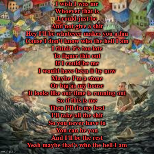 2085 (AJR) (This is the best song in the album it's so damn good) | I wish I was me
Whoever that is
I could just be
And not give a shit
Hey I'll be whatever makes you a fan
Cause I don't know who the hell I am
I think it's too late
To figure this out
If I could be me
I would have been it by now
Maybe I'm a stone
Or big as my house
It looks like our time is running out
So if this is me
Then I'll do my best
I'll take all the shit
So you never have to
You can be you
And I'll be the rest
Yeah maybe that's who the hell I am | made w/ Imgflip meme maker
