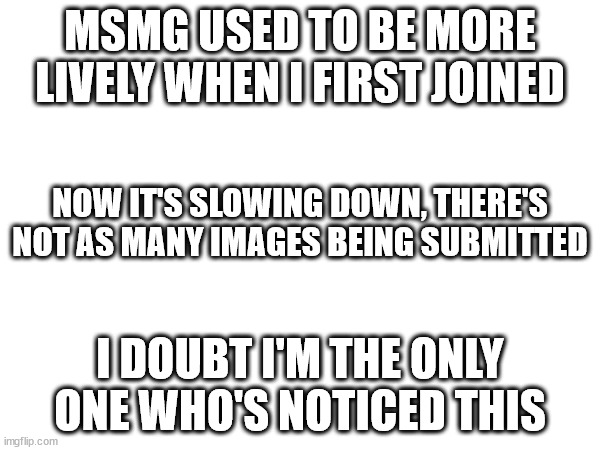 MSMG USED TO BE MORE LIVELY WHEN I FIRST JOINED; NOW IT'S SLOWING DOWN, THERE'S NOT AS MANY IMAGES BEING SUBMITTED; I DOUBT I'M THE ONLY ONE WHO'S NOTICED THIS | made w/ Imgflip meme maker