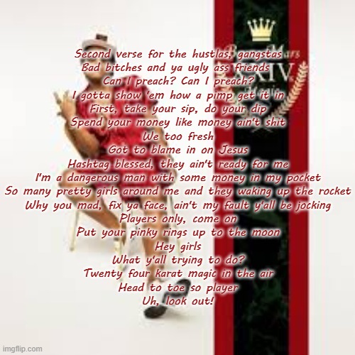 24k Magic (Bruno Mars) (Spend yo money like money aint shit is maybe my fav lyric ever) | Second verse for the hustlas, gangstas
Bad bitches and ya ugly ass friends 
Can I preach? Can I preach?
I gotta show 'em how a pimp get it in
First, take your sip, do your dip
Spend your money like money ain't shit
We too fresh
Got to blame in on Jesus
Hashtag blessed, they ain't ready for me
I'm a dangerous man with some money in my pocket
So many pretty girls around me and they waking up the rocket
Why you mad, fix ya face, ain't my fault y'all be jocking
Players only, come on
Put your pinky rings up to the moon
Hey girls
What y'all trying to do?
Twenty four karat magic in the air
Head to toe so player
Uh, look out! | made w/ Imgflip meme maker