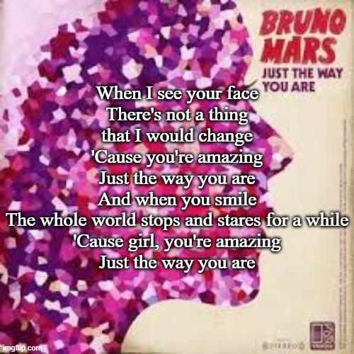 Just the Way You Are (Bruno Mars) | When I see your face
There's not a thing that I would change
'Cause you're amazing
Just the way you are
And when you smile
The whole world stops and stares for a while
'Cause girl, you're amazing
Just the way you are | made w/ Imgflip meme maker