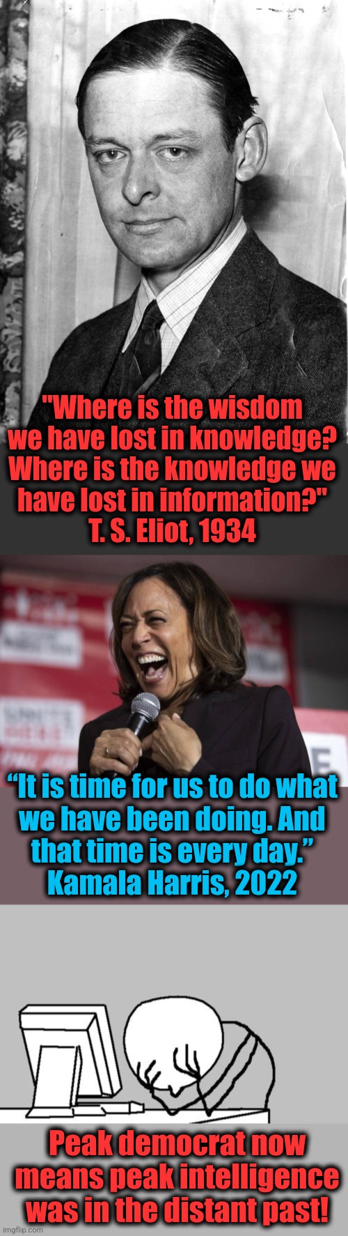Intelligence is dying | "Where is the wisdom
we have lost in knowledge?
Where is the knowledge we
have lost in information?"
T. S. Eliot, 1934; “It is time for us to do what
we have been doing. And
that time is every day.”
Kamala Harris, 2022; Peak democrat now means peak intelligence was in the distant past! | image tagged in kamala laughing,memes,computer guy facepalm,intelligence,kamala harris,t s eliot | made w/ Imgflip meme maker