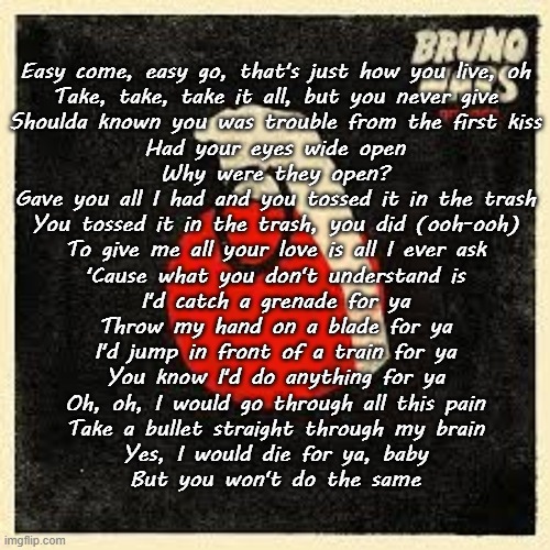 Grenade (Bruno Mars) | Easy come, easy go, that's just how you live, oh
Take, take, take it all, but you never give
Shoulda known you was trouble from the first kiss
Had your eyes wide open
Why were they open?
Gave you all I had and you tossed it in the trash
You tossed it in the trash, you did (ooh-ooh)
To give me all your love is all I ever ask
'Cause what you don't understand is
I'd catch a grenade for ya
Throw my hand on a blade for ya
I'd jump in front of a train for ya
You know I'd do anything for ya
Oh, oh, I would go through all this pain
Take a bullet straight through my brain
Yes, I would die for ya, baby
But you won't do the same | made w/ Imgflip meme maker