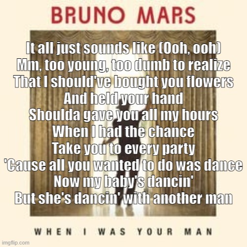 When I Was Your Man (Bruno Mars) (I used to sing it "she's dancing with another woman" cuz LESBEAN) | It all just sounds like (Ooh, ooh)
Mm, too young, too dumb to realize
That I should've bought you flowers
And held your hand
Shoulda gave you all my hours
When I had the chance
Take you to every party
'Cause all you wanted to do was dance
Now my baby's dancin'
But she's dancin' with another man | made w/ Imgflip meme maker