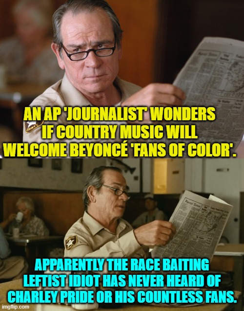 Sheesh! | AN AP 'JOURNALIST' WONDERS IF COUNTRY MUSIC WILL WELCOME BEYONCÉ 'FANS OF COLOR'. APPARENTLY THE RACE BAITING LEFTIST IDIOT HAS NEVER HEARD OF CHARLEY PRIDE OR HIS COUNTLESS FANS. | image tagged in no country for old men newspaper look hq d-_-b template | made w/ Imgflip meme maker
