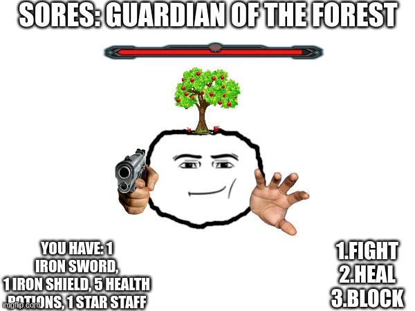 Unleash your gaming skills on the boss | SORES: GUARDIAN OF THE FOREST; YOU HAVE: 1 IRON SWORD,
1 IRON SHIELD, 5 HEALTH POTIONS, 1 STAR STAFF; 1.FIGHT
2.HEAL
3.BLOCK | image tagged in bossfight,gaming,real | made w/ Imgflip meme maker