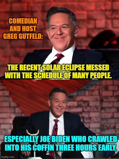 A joke none of the leftist 'comedians' would ever dare utter; and why none of them are funny. | COMEDIAN AND HOST GREG GUTFELD:; THE RECENT SOLAR ECLIPSE MESSED WITH THE SCHEDULE OF MANY PEOPLE. ESPECIALLY JOE BIDEN WHO CRAWLED INTO HIS COFFIN THREE HOURS EARLY. | image tagged in yep | made w/ Imgflip meme maker