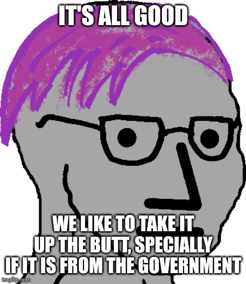 Liberal problems | IT'S ALL GOOD WE LIKE TO TAKE IT UP THE BUTT, SPECIALLY IF IT IS FROM THE GOVERNMENT | image tagged in liberal problems | made w/ Imgflip meme maker