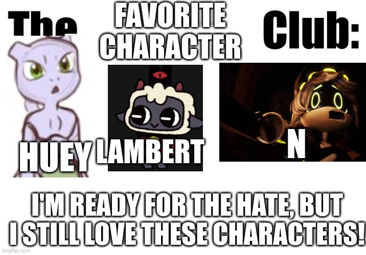 I don't care how much hate I get, these are my favorites | FAVORITE CHARACTER; N; HUEY; LAMBERT; I'M READY FOR THE HATE, BUT I STILL LOVE THESE CHARACTERS! | image tagged in fictional character club,murder drones,cult of the lamb,mew and mewtwo | made w/ Imgflip meme maker