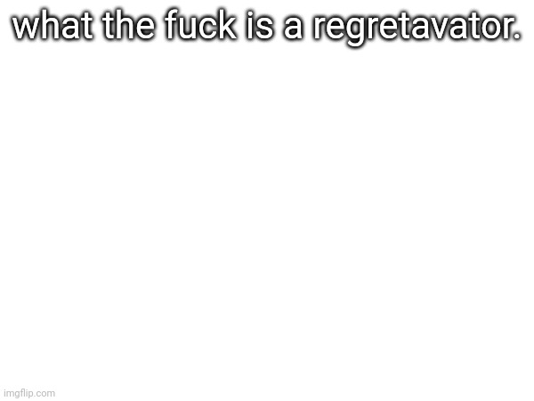 I heard like 5 kids talking about that in the hallways bro | what the fuck is a regretavator. | made w/ Imgflip meme maker