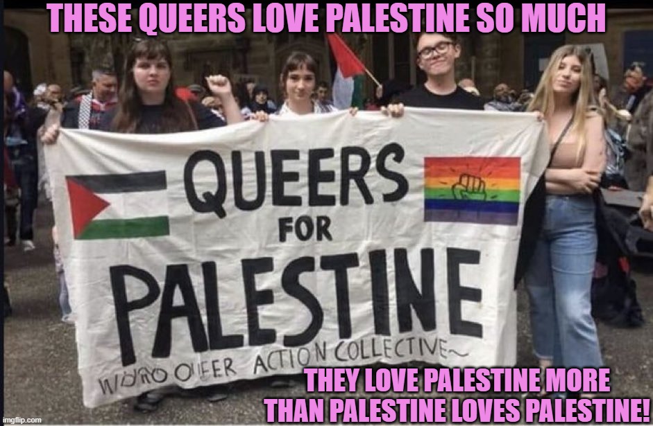 Queers in love with Palestine | THESE QUEERS LOVE PALESTINE SO MUCH; THEY LOVE PALESTINE MORE THAN PALESTINE LOVES PALESTINE! | image tagged in queers for palestine,means more than one thing,too much | made w/ Imgflip meme maker