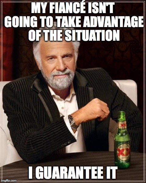 The Most Interesting Man In The World Meme | MY FIANCÃ‰ ISN'T GOING TO TAKE ADVANTAGE OF THE SITUATION I GUARANTEE IT | image tagged in memes,the most interesting man in the world,AdviceAnimals | made w/ Imgflip meme maker