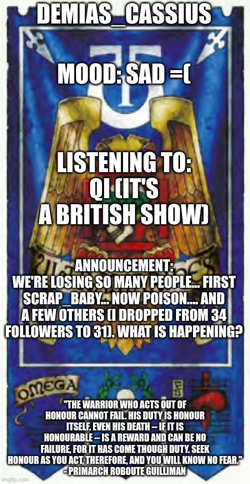 I can't believe it... so many people... just gone... | DEMIAS_CASSIUS; MOOD: SAD =(; LISTENING TO:
QI (IT'S A BRITISH SHOW); ANNOUNCEMENT:
WE'RE LOSING SO MANY PEOPLE... FIRST SCRAP_BABY... NOW POISON.... AND A FEW OTHERS (I DROPPED FROM 34 FOLLOWERS TO 31). WHAT IS HAPPENING? "THE WARRIOR WHO ACTS OUT OF HONOUR CANNOT FAIL. HIS DUTY IS HONOUR ITSELF. EVEN HIS DEATH -- IF IT IS HONOURABLE -- IS A REWARD AND CAN BE NO FAILURE, FOR IT HAS COME THOUGH DUTY. SEEK HONOUR AS YOU ACT, THEREFORE, AND YOU WILL KNOW NO FEAR."
- PRIMARCH ROBOUTE GUILLIMAN | image tagged in demias_cassius announcement template | made w/ Imgflip meme maker