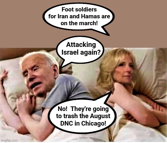 Seriously, everyone!  In August, try not to point and laugh, even while it makes Chicago '68 look like a garden party! | Foot soldiers
for Iran and Hamas are
on the march! Attacking
Israel again? No!  They're going
to trash the August
DNC in Chicago! | image tagged in bidens in bed,memes,democrats,chicago convention,hamas,iran | made w/ Imgflip meme maker