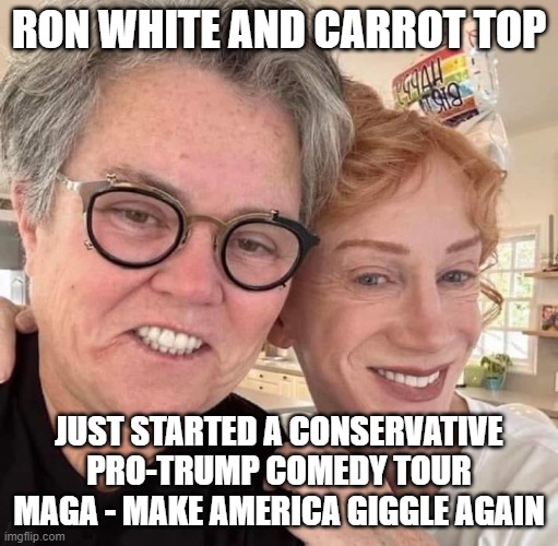 Trans Male comedy hour | RON WHITE AND CARROT TOP; JUST STARTED A CONSERVATIVE
PRO-TRUMP COMEDY TOUR
MAGA - MAKE AMERICA GIGGLE AGAIN | image tagged in rosie o'donnell,rosie,kathy griffin,kathy griffin tolerance,stand up,stand up comedian | made w/ Imgflip meme maker