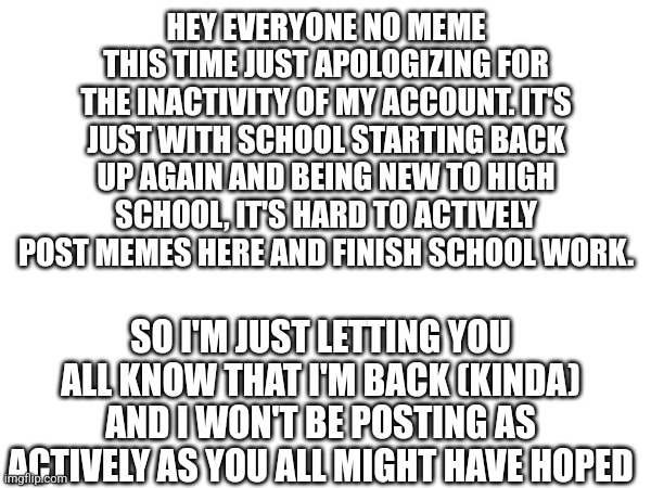 I'm back (kinda) | HEY EVERYONE NO MEME THIS TIME JUST APOLOGIZING FOR THE INACTIVITY OF MY ACCOUNT. IT'S JUST WITH SCHOOL STARTING BACK UP AGAIN AND BEING NEW TO HIGH SCHOOL, IT'S HARD TO ACTIVELY POST MEMES HERE AND FINISH SCHOOL WORK. SO I'M JUST LETTING YOU ALL KNOW THAT I'M BACK (KINDA) AND I WON'T BE POSTING AS ACTIVELY AS YOU ALL MIGHT HAVE HOPED | image tagged in back,return,account | made w/ Imgflip meme maker