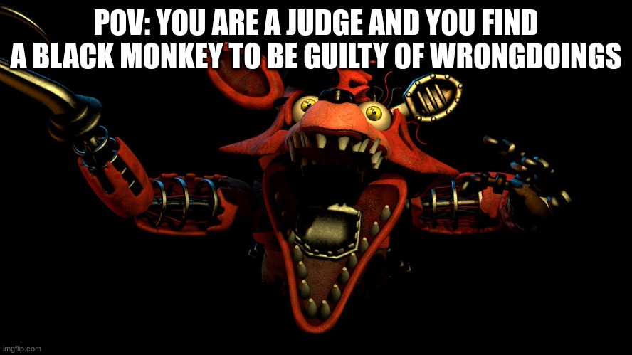 Withered Foxy Jumpscare | POV: YOU ARE A JUDGE AND YOU FIND A BLACK MONKEY TO BE GUILTY OF WRONGDOINGS | image tagged in withered foxy jumpscare | made w/ Imgflip meme maker