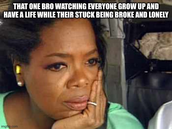 Oprah sad face | THAT ONE BRO WATCHING EVERYONE GROW UP AND HAVE A LIFE WHILE THEIR STUCK BEING BROKE AND LONELY | image tagged in oprah sad face | made w/ Imgflip meme maker