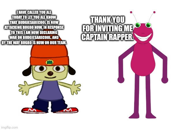 THANK YOU FOR INVITING ME CAPTAIN RAPPER. I HAVE CALLED YOU ALL TODAY TO LET YOU ALL KNOW THAT BUDGIESARECOOL IS NOW ATTACKING BUGBO NOW. IN RESPONSE TO THIS I AM NOW DECLARING WAR ON BUDGIESARECOOL. AND BY THE WAY BUGBO IS NOW ON OUR TEAM. | made w/ Imgflip meme maker