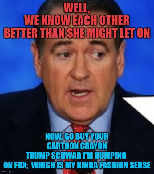 Mike huckabee | WELL,
WE KNOW EACH OTHER
BETTER THAN SHE MIGHT LET ON NOW, GO BUY YOUR CARTOON CRAYON
TRUMP SCHWAG I'M HUMPING 
ON FOX;  WHICH IS MY KINDA F | image tagged in mike huckabee | made w/ Imgflip meme maker