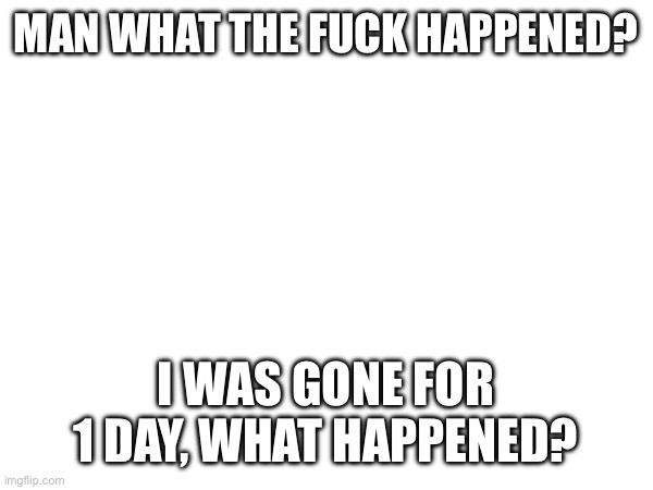 MAN WHAT THE FUCK HAPPENED? I WAS GONE FOR 1 DAY, WHAT HAPPENED? | made w/ Imgflip meme maker