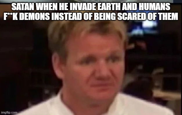 Do not lie about that, I know you`ll do it right | SATAN WHEN HE INVADE EARTH AND HUMANS F**K DEMONS INSTEAD OF BEING SCARED OF THEM | image tagged in wtf gordon ramsey | made w/ Imgflip meme maker