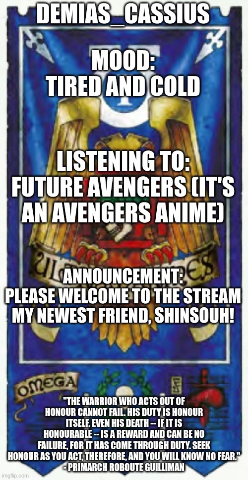 Please welcome ShinsouH! | DEMIAS_CASSIUS; MOOD:
TIRED AND COLD; LISTENING TO:
FUTURE AVENGERS (IT'S AN AVENGERS ANIME); ANNOUNCEMENT:
PLEASE WELCOME TO THE STREAM MY NEWEST FRIEND, SHINSOUH! "THE WARRIOR WHO ACTS OUT OF HONOUR CANNOT FAIL. HIS DUTY IS HONOUR ITSELF. EVEN HIS DEATH -- IF IT IS HONOURABLE -- IS A REWARD AND CAN BE NO FAILURE, FOR IT HAS COME THROUGH DUTY. SEEK HONOUR AS YOU ACT, THEREFORE, AND YOU WILL KNOW NO FEAR."
- PRIMARCH ROBOUTE GUILLIMAN | image tagged in demias_cassius announcement template | made w/ Imgflip meme maker