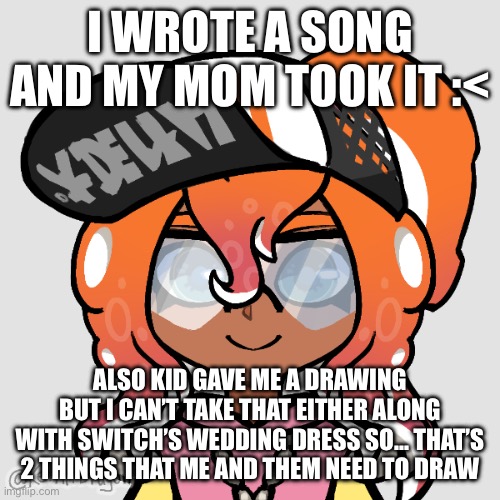 I recited the song like 16 times so… I should be able to remember it if :/ (CHAT I DID IT, I REMEMBERED!!!) | I WROTE A SONG AND MY MOM TOOK IT :<; ALSO KID GAVE ME A DRAWING BUT I CAN’T TAKE THAT EITHER ALONG WITH SWITCH’S WEDDING DRESS SO… THAT’S 2 THINGS THAT ME AND THEM NEED TO DRAW | image tagged in octo switch | made w/ Imgflip meme maker